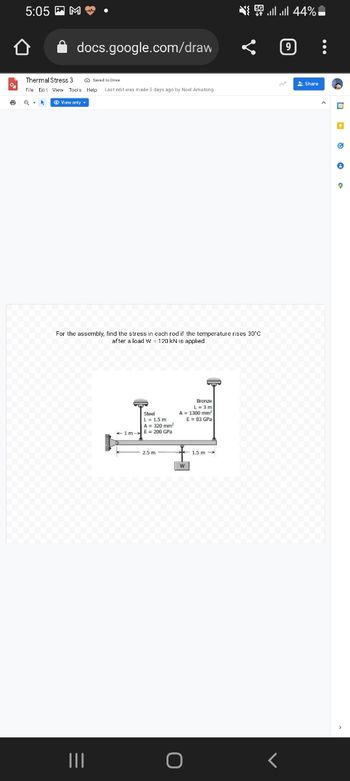 5:05M.
docs.google.com/draw
Thermal Stress 3
Saved to Drive
File Edit View Tools Help Last edit was made 3 days ago by Noel Amatong
6
View only.
For the assembly, find the stress in each rod if the temperature rises 30°C
after a load W 120 kN is applied
Bronze
Steel
L-1.5m
L = 3m
A= 1300 mm
E = 83 GPa
E = 200 GPa
1.5 m
|||
{ | | 44% -
Share
w
D
Ⓒ
e
9