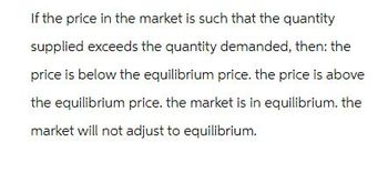 If the price in the market is such that the quantity
supplied exceeds the quantity demanded, then: the
price is below the equilibrium price. the price is above
the equilibrium price. the market is in equilibrium. the
market will not adjust to equilibrium.