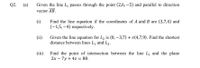 Q2. (a)
Given the line L, passes through the point (2,6, -5) and parallel to direction
vector AB.
Find the line equation if the coordinates of A and B are (3,7,4) and
(-1,5,–4) respectively.
(i)
Given the line equation for L2 is (0, –3,7) + s(4,7,9). Find the shortest
distance between lines L, and L2.
(ii)
(iii) Find the point of intersection between the line L, and the plane
2x – 7y + 4z = 80.
%3D
