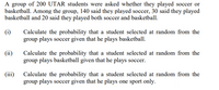 A group of 200 UTAR students were asked whether they played soccer or
basketball. Among the group, 140 said they played soccer, 30 said they played
basketball and 20 said they played both soccer and basketball.
(i)
Calculate the probability that a student selected at random from the
group plays soccer given that he plays basketball.
Calculate the probability that a student selected at random from the
group plays basketball given that he plays soccer.
(ii)
(iii)
Calculate the probability that a student selected at random from the
group plays soccer given that he plays one sport only.
