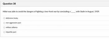 Question 38
Hitler was able to avoid the dangers of fighting a two-front war by concluding a
defensive treaty
non-aggression pact
military alliance
tripartite pact
with Stalin in August, 1939.