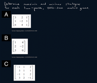 Determine
for each
strategies
matrix
maxinin
and minimax
two
ame.
º-person, zero-sum
gan
А
3
2
1
-2
3
4
1.
Screen clipping taken: 11/23/2019 6:31 AM
В
1
4
-2
[3
Screen clipping taken: 11/23/2019 6:31 AM
-1
1
2
3
1
1
-1
1
2
3
2
-1
