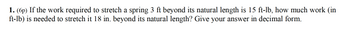 1. (6p) If the work required to stretch a spring 3 ft beyond its natural length is 15 ft-lb, how much work (in
ft-lb) is needed to stretch it 18 in. beyond its natural length? Give your answer in decimal form.