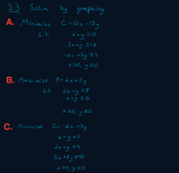 3.3 Solve
by graphing
A. Minimize C=10x+!5y
s,t.
メャy
3x ty Zld
-2x y?3
+3y
x20, y 20
B. Maximize
P=dx+Zy
2x ty z8
X ty Z6
St.
X z0, y ZO
C. Minimize
C=-dx + Sy
X +y <3
2x +y
5x +8yz
40
x 20, y zO
