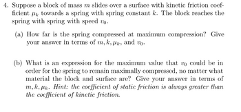 4. Suppose a block of mass m slides over a surface with kinetic friction coef-
ficient towards a spring with spring constant k. The block reaches the
spring with spring with speed vo.
(a) How far is the spring compressed at maximum compression? Give
your answer in terms of m, k, lk, and vo.
(b) What is an expression for the maximum value that v。 could be in
order for the spring to remain maximally compressed, no matter what
material the block and surface are? Give your answer in terms of
m, k, pk. Hint: the coefficient of static friction is always greater than
the coefficient of kinetic friction.