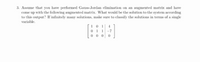 3. Assume that you have performed Gauss-Jordan elimination on an augmented matrix and have
come up with the following augmented matrix. What would be the solution to the system according
to this output? If infinitely many solutions, make sure to classify the solutions in terms of a single
variable.
10 1
0 1 1
0 0 0
4
-7
