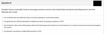 Question 8
President Hoover used public funds to encourage economic recovery in the United States during the Great Depression in all of the
following ways except:
He cut federal taxes and asked the states to increase spending on construction projects.
He signed into law a bill that attempted to stabilize farm prices by buying up surpluses in 1929.
He introduced a direct work-relief program wherein the federal government hired out of work Americans to construct several new army bases throughout
the country.
He declared a moratorium on Allied debt payments in 1931.