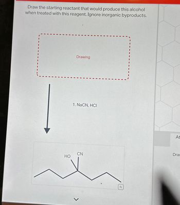 Draw the starting reactant that would produce this alcohol
when treated with this reagent. Ignore inorganic byproducts.
HO
Drawing
1. NaCN, HCI
CN
<
Q
At
Drav