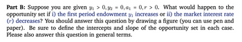 =
Part B: Suppose you are given y₁ > 0, y2 = 0, a₁ 0,r> 0. What would happen to the
opportunity set if i) the first period endowment y₁ increases or ii) the market interest rate
(r) decreases? You should answer this question by drawing a figure (you can use pen and
paper). Be sure to define the intercepts and slope of the opportunity set in each case.
Please also answer this question in general terms.