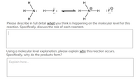 H
H EN:
H-F
:F
Hi
H
Please describe in full detail what you think is happening on the molecular level for this
reaction. Specifically, discuss the role of each reactant.
Using a molecular level explanation, please explain why this reaction occurs.
Specifically, why do the products form?
Explain here..
