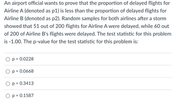 An airport official wants to prove that the proportion of delayed flights for
Airline A (denoted as p1) is less than the proportion of delayed flights for
Airline B (denoted as p2). Random samples for both airlines after a storm
showed that 51 out of 200 flights for Airline A were delayed, while 60 out
of 200 of Airline B's flights were delayed. The test statistic for this problem
is -1.00. The p-value for the test statistic for this problem is:
p = 0.0228
p = 0.0668
p = 0.3413
p = 0.1587