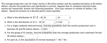 The average production cost for major movies is 58 million dollars and the standard deviation is 20 million
dollars. Assume the production cost distribution is normal. Suppose that 41 randomly selected major
movies are researched. Answer the following questions. Give your answers in millions of dollars, not
dollars. Round all answers to 4 decimal places where possible.
a. What is the distribution of X? X ~ N(58
b. What is the distribution of x? ~ N( 58
3.1235
c. For a single randomly selected movie, find the probability that this movie's production cost is
between 54 and 59 million dollars. 0.5254
20
d. For the group of 41 movies, find the probability that the average production cost is between 54 and
59 million dollars.
e. For part d), is the assumption of normal necessary? No Yes