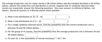 The average production cost for major movies is 58 million dollars and the standard deviation is 20 million
dollars. Assume the production cost distribution is normal. Suppose that 41 randomly selected major
movies are researched. Answer the following questions. Give your answers in millions of dollars, not
dollars. Round all answers to 4 decimal places where possible.
a. What is the distribution of X? X - NO
b. What is the distribution of x? x NO
c. For a single randomly selected movie, find the probability that this movie's production cost is
between 54 and 59 million dollars.
d. For the group of 41 movies, find the probability that the average production cost is between 54 and
59 million dollars.
e. For part d), is the assumption of normal necessary? No Yes