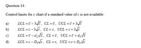 Question 14:
Control limits for c chart if a standard value of c is not available:
LCL =7 - 3Jē, CL =7, UCL =7 +3vā
LCL =c - 3c, CL= c, UCL=c+3e
LCL =7 - dz ve, CL =7, UCL=7+d; ē
LCL =c - D3NC, CL=c, UCL=c+D4c
a)
b)
c)
d)
