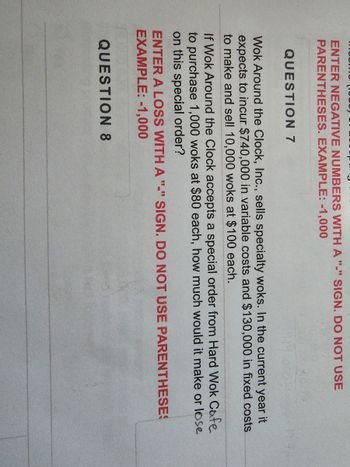 ENTER NEGATIVE NUMBERS WITH A "-" SIGN. DO NOT USE
PARENTHESES. EXAMPLE: -1,000
QUESTION 7
Wok Around the Clock, Inc., sells specialty woks. In the current year it
expects to incur $740,000 in variable costs and $130,000 in fixed costs
to make and sell 10,000 woks at $100 each.
If Wok Around the Clock accepts a special order from Hard Wok Cafe
to purchase 1,000 woks at $80 each, how much would it make or lose
on this special order?
ENTER A LOSS WITH A "-" SIGN. DO NOT USE PARENTHESES
EXAMPLE: -1,000
QUESTION 8