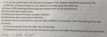 2. A 10. Kg box pulled with a 40. N force at an angle of 20. degrees above the horizontal. The
coefficient of kinetic friction is 0.20. Note it is moving along the table top.
a) Draw a FBD showing all forces and the components of the pulling force.
b) Determine the normal force.
c) Determine force of friction acting on the box.
d) Determine the acceleration of the box.
e) Assume the box started from rest and was pulled for 2.0 seconds. Then the pulling force was
removed.
(i) Find the speed of the box after the 2.0 seconds.
(ii) Determine how long it took for the box to come to rest after the pulling force was removed.
10kg -> 40N <200