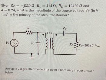 Given Zc-j339 , R₁
- -j339 N, R₁ = 414 , R₂ = 12420 and
-
a 0.24, what is the magnitude of the source voltage Vs (in V
rms) in the primary of the ideal transformer?
Vs
R₁
ww
Zc
1:a
Zc
RL
VL-28020 Vrms
Use up to 2 digits after the decimal point if necessary in your answer
below.