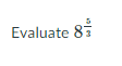 **Evaluate \( 8^{\frac{5}{3}} \)**

This expression involves calculating the power of 8 raised to the fraction \(\frac{5}{3}\). First, recognize that \( 8^{\frac{5}{3}} \) can be broken down into \((8^{\frac{1}{3}})^5\).

Steps to Solve:
1. **Find the cube root of 8**: 
   \[
   8^{\frac{1}{3}} = 2
   \]
   because \(2^3 = 8\).

2. **Raise the result to the 5th power**:
   \[
   (2)^5 = 32
   \]

Thus, the evaluation of \( 8^{\frac{5}{3}} \) is 32.