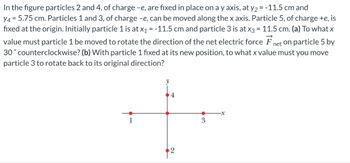 In the figure particles 2 and 4, of charge -e, are fixed in place on a y axis, at y2 = -11.5 cm and
y4 = 5.75 cm. Particles 1 and 3, of charge -e, can be moved along the x axis. Particle 5, of charge +e, is
fixed at the origin. Initially particle 1 is at x₁ = -11.5 cm and particle 3 is at x3 = 11.5 cm. (a) To what x
value must particle 1 be moved to rotate the direction of the net electric force F
30° counterclockwise? (b) With particle 1 fixed at its new position, to what x value must you move
particle 3 to rotate back to its original direction?
net on particle 5 by
y
1
3