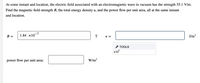 At some instant and location, the electric field associated with an electromagnetic wave in vacuum has the strength 55.1 V/m.
Find the magnetic field strength B, the total energy density u, and the power flow per unit area, all at the same instant
and location.
1.84 x10-7
J/m3
B =
T
= N
* TOOLS
x10
power flow
per
unit area:
W/m?
