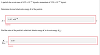 A particle has a rest mass of 6.35 × 10¯ kg and a momentum of 5.39 × 10-¹8 kg.m/s.
Determine the total relativistic energy E of the particle.
1.67 ×10-⁹
E =
Incorrect
Find the ratio of the particle's relativistic kinetic energy K to its rest energy Erest.
K
1.93
Erest
||
Incorrect