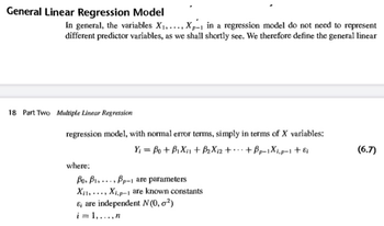 General Linear Regression Model
In general, the variables X₁,..., X-1 in a regression model do not need to represent
different predictor variables, as we shall shortly see. We therefore define the general linear
18 Part Two Multiple Linear Regression
regression model, with normal error terms, simply in terms of X variables:
Y₁ = Bo+B₁Xi1 + B2X12 ++ Bp-1Xi,p-1 +εi
where:
Bo, B1,
Xi
Xi,p-1 are known constants
Bp-1 are parameters
&, are independent N(0, 2)
i=1,...,n
(6.7)