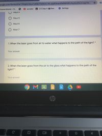 10ogle.com/forms/d/e/1FAlpQLScuvlzKMJTIxWsH_WLxjcjB5mxn3fsPMYdOJfcyXzzOvcLcug/vie..
Volume Master - Ch.
youtube
A 2/5 Step 4: Rea.
Settings
Hour 4
Hour 5
Hour 6
Hour 7
1. When the laser goes from air to water what happens to the path of the light?
Your answer
2. When the laser goes from the air to the glass what happens to the path of the
light? *
Your answer
hp
Ce
