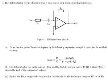 1. The differentiator circuit shown in Fig. 1 uses an op-amp with ideal characteristics.
R2
Vi σ
R₁
Vo
Figure 1: Differentiator circuit.
(a) Prove that the gain of the circuit is given by the following expression using first principles for an ideal
op-amp:
Vo
Gain =
Vi
-jwC₁R₂
(1 + jwC₁R₁)
(b) The differentiator has unity gain at 1 kHz and the high frequency gain is 40 dB. If R2 is 120 kn,
design the rest of the component values.
(c) Sketch the Bode magnitude response for this circuit for the frequency range of 10° to 108 Hz.