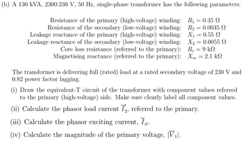 (b) A 130 kVA, 2300:230 V, 50 Hz, single-phase transformer has the following parameters:
Resistance of the primary (high-voltage) winding:
Resistance of the secondary (low-voltage) winding:
Leakage reactance of the primary (high-voltage) winding:
Leakage reactance of the secondary (low-voltage) winding:
Core loss resistance (referred to the primary):
Magnetising reactance (referred to the primary):
R₁
=
0.35 Ω
R₂ = 0.0035 2
X₁ = 0.55
X₂ = 0.0055 2
Rc = 9 kN
Xm
=
2.1 ΚΩ
The transformer is delivering full (rated) load at a rated secondary voltage of 230 V and
0.82 power factor lagging.
(i) Draw the equivalent-T circuit of the transformer with component values referred
to the primary (high-voltage) side. Make sure clearly label all component values.
(ii) Calculate the phasor load current 72, referred to the primary.
(iii) Calculate the phasor exciting current, T.
(iv) Calculate the magnitude of the primary voltage, |V1|.