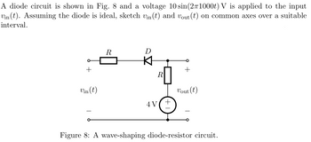 A diode circuit is shown in Fig. 8 and a voltage 10 sin(2π1000t) V is applied to the input
Vin(t). Assuming the diode is ideal, sketch vin(t) and vout (t) on common axes over a suitable
interval.
R
D
+
+
R
Vin(t)
Vout (t)
4V
+
Figure 8: A wave-shaping diode-resistor circuit.