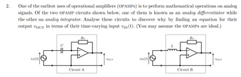 2.
One of the earliest uses of operational amplifiers (OPAMPS) is to perform mathematical operations on analog
signals. Of the two OPAMP circuits shown below, one of them is known as an analog differentiator while
the other an analog integrator. Analyse these circuits to discover why by finding an equation for their
output VOUT in terms of their time-varying input VIN(t). (You may assume the OPAMPS are ideal.)
VIN(t)
RF
Circuit A
☑
RF
VOUT
VIN(t)
Circuit B
VOUT