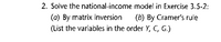 2. Solve the national-income model in Exercise 3.5-2:
(a) By matrix inversion
(b) By Cramer's rule
(List the variables in the order Y,
C, G.)
