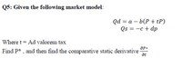 Q5: Given the following market model:
Qd %3 а — b(Р + tP)
Qs = -c + dp
Where t = Ad valorem tax
Find P* , and then find the comparative static derivative
at
