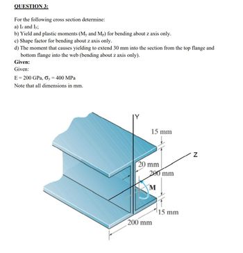 QUESTION 3:
For the following cross section determine:
a) Iz and Iy;
b) Yield and plastic moments (My and Mp) for bending about z axis only.
c) Shape factor for bending about z axis only.
d) The moment that causes yielding to extend 30 mm into the section from the top flange and
bottom flange into the web (bending about z axis only).
Given:
Given:
E = 200 GPa, Oy = 400 MPa
Note that all dimensions in mm.
15 mm
20 mm
200 mm
M
200 mm
15 mm
Z