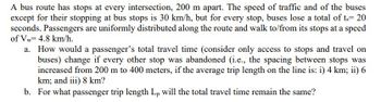 A bus route has stops at every intersection, 200 m apart. The speed of traffic and of the buses
except for their stopping at bus stops is 30 km/h, but for every stop, buses lose a total of ts=20
seconds. Passengers are uniformly distributed along the route and walk to/from its stops at a speed
of Vw= 4.8 km/h.
a. How would a passenger's total travel time (consider only access to stops and travel on
buses) change if every other stop was abandoned (i.e., the spacing between stops was
increased from 200 m to 400 meters, if the average trip length on the line is: i) 4 km; ii) 6
km; and iii) 8 km?
b. For what passenger trip length Lp will the total travel time remain the same?