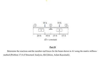 1
1
20 ft
18 k
10 ft
15 ft
constant
El
Part B
10 k
2
3
15 ft
Determine the reactions and the member end forces for the beam shown in A1 using the matrix stiffness
method (Problem 17.4 of Structural Analysis, 6th Edition, Aslam Kassimali).