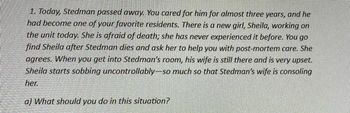 1. Today, Stedman passed away. You cared for him for almost three years, and he
had become one of your favorite residents. There is a new girl, Sheila, working on
the unit today. She is afraid of death; she has never experienced it before. You go
find Sheila after Stedman dies and ask her to help you with post-mortem care. She
agrees. When you get into Stedman's room, his wife is still there and is very upset.
Sheila starts sobbing uncontrollably-so much so that Stedman's wife is consoling
her.
a) What should you do in this situation?