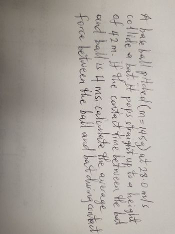 A baseball pitched (m= 145g) at 28.0 m/s
pops straight up
collide a bat. It
to
to a height
of 42m. If the contact time between the bat
and ball is it ms, calculate the
calculate the average
force between the ball and bat during contact