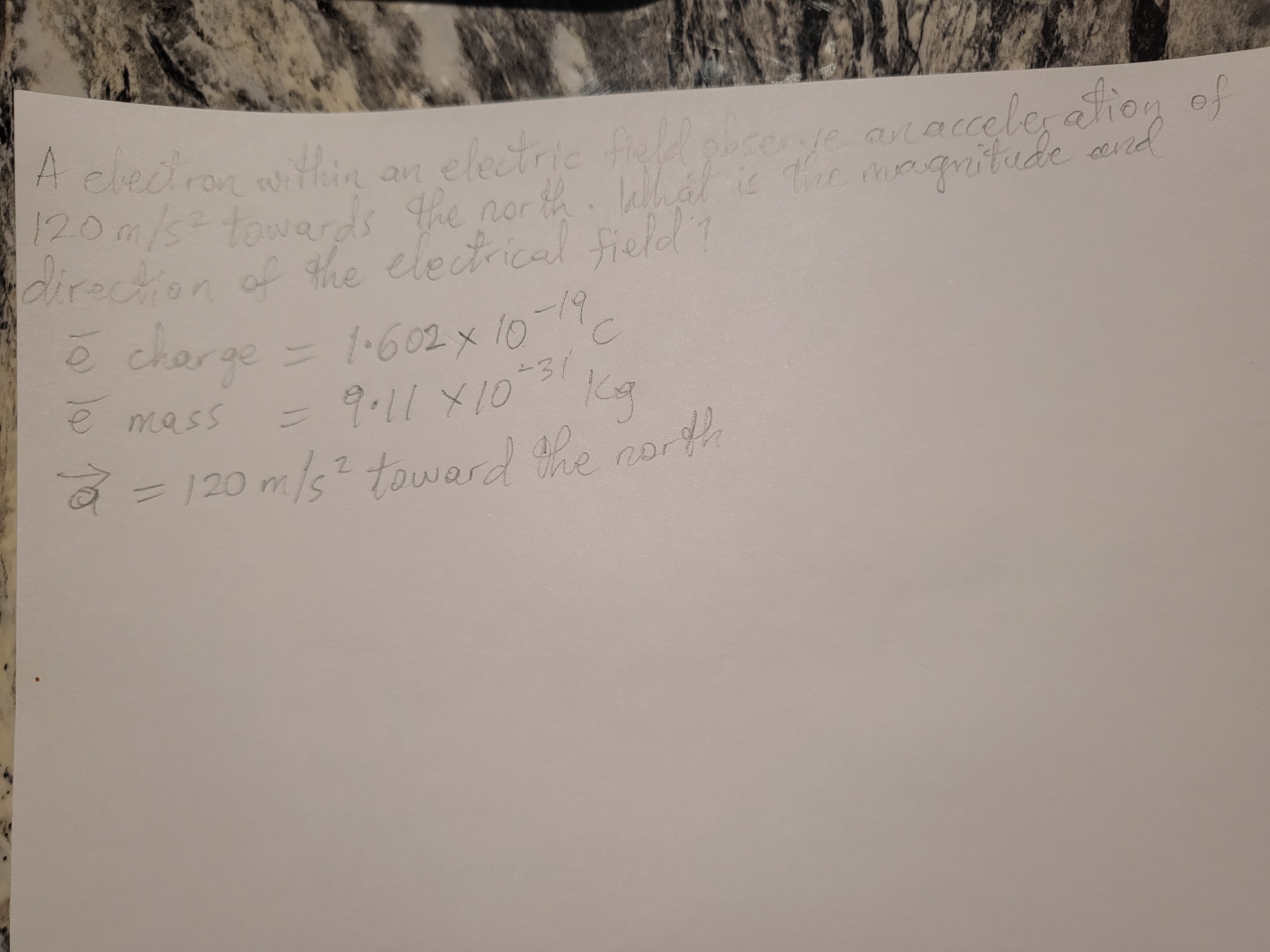 of
A clecro n eletrie ose acaccele ation
electric tie
alac
an
Tee magnitude
120m/s=towards he nor th. What is and
directon of the electrical field?
ē charge = 602 x 10
19
1.602x
-31
e mass
3D9.11X10 Ka
Kg
2=120 m/s? towerd he north
