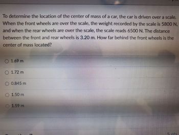 To determine the location of the center of mass of a car, the car is driven over a scale.
When the front wheels are over the scale, the weight recorded by the scale is 5800 N,
and when the rear wheels are over the scale, the scale reads 6500 N. The distance
between the front and rear wheels is 3.20 m. How far behind the front wheels is the
center of mass located?
O 1.69 m
O 1.72 m
0.845 m
1.50 m
Ⓒ1.59 m