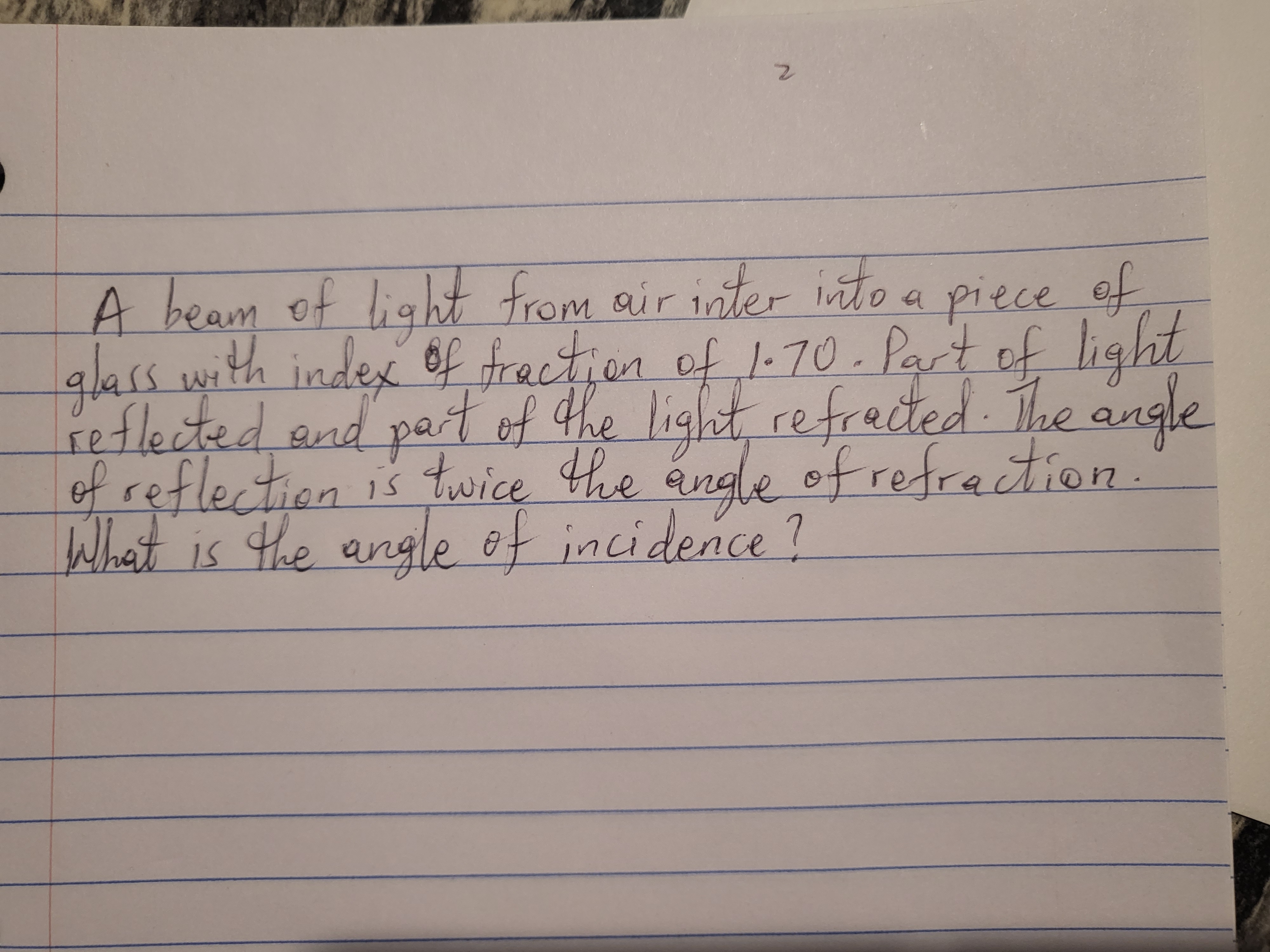 A beam of light from air inter into a piece of
glass with index 6f fraction of 1-70. Part of light
reflected and par light, refrected The angle
of reflection is twice the angle ofrefrection.
What is the angle of incidence?
tof the
2.
