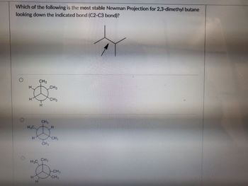 Which of the following is the most stable Newman Projection for 2,3-dimethyl butane
looking down the indicated bond (C2-C3 bond)?
O
H
H₂C.
H
CH3
CH₂
CHA
H3C CH₂
H₂C
CH3
CH3
CH₂
-CH₂
CH,