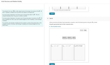 Acid Structure and Relative Acidity
The strength of an acid, HA, is often determined by the strength and polarity of the H-A
bond. In general, a weaker and more polar bond leads to a stronger acid.
For binary acids of elements in the same group of the periodic table, the H-A bond
strength decreases down the group, so acidity increases.
For binary acids of elements in the same row of the periodic table, the polarity of the H-A
bond increases from left to right (as the electronegativity of A increases), so acid strength
increases.
For oxoacids, acid strength increases with the oxidation number of the central atom. If the
oxidation number is the same, acid strength increases with the electronegativity of the
central atom.
The correct ranking cannot be determined.
Submit
▼ Part B
Without consulting the table of acid-dissociation constants, match the following acids to the given Kal values.
Drag the appropriate items to their respective bins.
▸ View Available Hint(s)
Kal 1.7 x 10-7
Submit
H₂SO3 H₂SO4 H₂S
Kal = 1.7 x 10-2
Reset Help
K very large