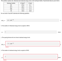 This problem explores the vibrational and rotational energy levels of the hydrogen halides. Experimental data are given below.
Hydrogen halides
kf (kg/s²)
R (pm)
HF
970.0
91.7
HCI
480.0
127.5
HBr
410.0
141.4
HI
320.0
160.9
For one mole of each HF, determine the following quantities.
ΔΕ1Ο
8.29 x10-20
J
b. The number of vibrational energy levels occupied at 300 K
j =
2
levels
c. The spacing between the two lowest rotational energy levels
7.73 x10-32
ΔΕ10
J
Incorrect
d. The number of rotational energy levels occupied at 300 K
5
j =
levels
Incorrect
