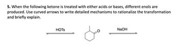 5. When the following ketone is treated with either acids or bases, different enols are
produced. Use curved arrows to write detailed mechanisms to rationalize the transformation
and briefly explain.
HOTS
NaOH