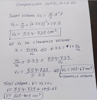 Compsession natio, 2=6.25.
Swept volume, Vs= II
d1.
Vs = x (6.353)*x17:5
Vs = 554.735 cm3
let Vc Le cleasance Volume.
Vc
Vc
5.25 = 554.735
Vc.
Vs
Ve
Vc= 554.735 Vc=105.67 cm3
5.25
Scleadonce volume
Total volume, V = Vs tVc
V= 554.735+105.67
V= 660.405 cm3

