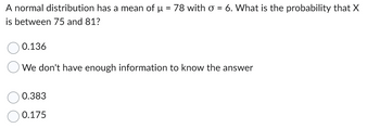 A normal distribution has a mean of μ = 78 with o = 6. What is the probability that X
is between 75 and 81?
0.136
We don't have enough information to know the answer
0.383
0.175