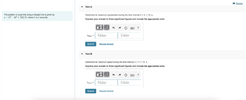 The position of a particle along a straight line is given by
s(³ 98² +158) ft, where t is in seconds.
Part A
Determine maximum acceleration during the time interval 0 <t<10 s.
Express your answer to three significant figures and include the appropriate units.
Omax
Submit
Part B
MÅ
Value
Submit
Request Answer
Vmax= Value
^ →
Determine its maximum speed during the time interval 0 ≤ ≤ 10 s.
Express your answer to
PHPÅ
Ò
Units
+
Request Answer
significant figures and include the appropriate units.
?
Ű
Units
?
Review