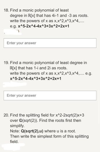 18. Find a monic polynomial of least
degree in R[x] that has 4i-1 and -3 as roots.
write the powers of x as x,x^2,x^3,x^4,....
e.g. x^5-2x^4-4x^3+3x^2+2x+1
Enter your answer
19. Find a monic polynomial of least degree in
R[x] that has 1-i and 2i as roots.
write the powers of x as x,x^2,x^3,x^4,.... e.g.
x^5-2x^4-4x^3+3x^2+2x+1
Enter your answer
20. Find the splitting field for x^2-2sqrt(2)x+3
over Q(sqrt(2)). Find the roots first then
simplify.
Note: Q(sqrt(2),u) where u is a root.
Then write the simplest form of this splitting
field.