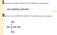 5. Give the IUPAC NAME of the following compound:
H2C=CH(CH2)2CH=CH2
б.
6. Give the COMMON NAME of the following compound
CH3
CH3-C-CH2-CH3
CH3
